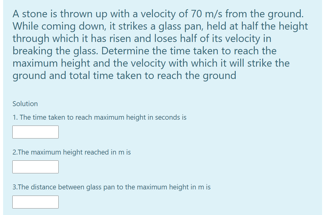 A stone is thrown up with a velocity of 70 m/s from the ground.
While coming down, it strikes a glass pan, held at half the height
through which it has risen and loses half of its velocity in
breaking the glass. Determine the time taken to reach the
maximum height and the velocity with which it will strike the
ground and total time taken to reach the ground
Solution
1. The time taken to reach maximum height in seconds is
2.The maximum height reached in m is
3.The distance between glass pan to the maximum height in m is
