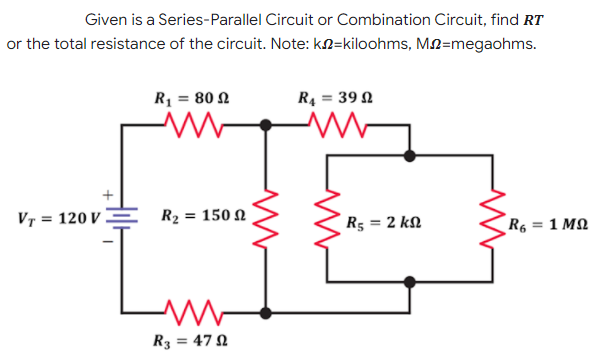 Given is a Series-Parallel Circuit or Combination Circuit, find RT
or the total resistance of the circuit. Note: kN=kiloohms, M2=megaohms.
R1 = 80 2
R, = 39 N
VT = 120 V
R2 = 150 N
R5 = 2 kN
R6 = 1 MQ
R3 = 47 N
