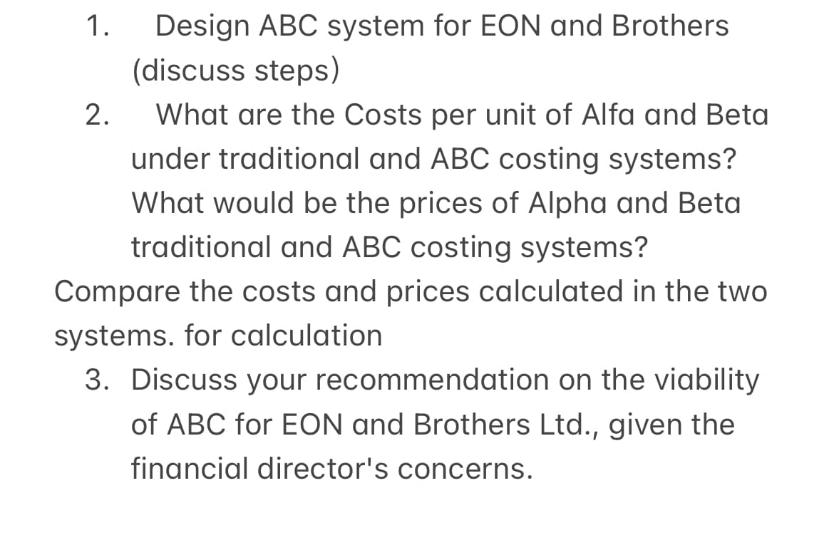 1. Design ABC system for EON and Brothers
(discuss steps)
What are the Costs per unit of Alfa and Beta
under traditional and ABC costing systems?
What would be the prices of Alpha and Beta
traditional and ABC costing systems?
Compare the costs and prices calculated in the two
systems. for calculation
3. Discuss your recommendation on the viability
of ABC for EON and Brothers Ltd., given the
financial director's concerns.
2.
