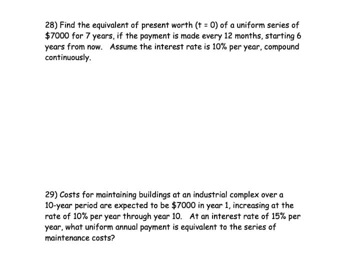 28) Find the equivalent of present worth († = 0) of a uniform series of
$7000 for 7 years, if the payment is made every 12 months, starting 6
years from now. Assume the interest rate is 10% per year, compound
continuously.
29) Costs for maintaining buildings at an industrial complex over a
10-year period are expected to be $7000 in year 1, increasing at the
rate of 10% per year through year 10. At an interest rate of 15% per
year, what uniform annual payment is equivalent to the series of
maintenance costs?
