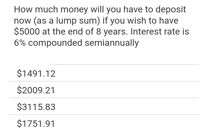 How much money will you have to deposit
now (as a lump sum) if you wish to have
$5000 at the end of 8 years. Interest rate is
6% compounded semiannually
$1491.12
$2009.21
$3115.83
$1751.91
