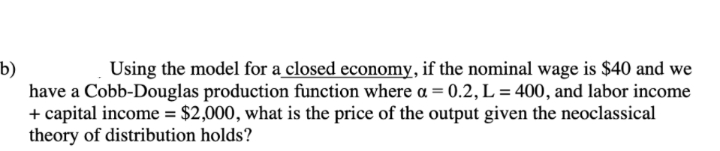 Using the model for a closed economy, if the nominal wage is $40 and we
b)
have a Cobb-Douglas production function where a = 0.2, L = 400, and labor income
+ capital income = $2,000, what is the price of the output given the neoclassical
theory of distribution holds?

