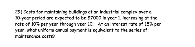 29) Costs for maintaining buildings at an industrial complex over a
10-year period are expected to be $7000 in year 1, increasing at the
rate of 10% per year through year 10. At an interest rate of 15% per
year, what uniform annual payment is equivalent to the series of
maintenance costs?
