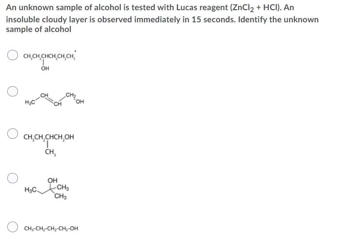 An unknown sample of alcohol is tested with Lucas reagent (ZnCl2 + HCI). An
insoluble cloudy layer is observed immediately in 15 seconds. Identify the unknown
sample of alcohol
CH,CH,CHCH,CH,CH,
он
CH2
H3C
CH,CH,CHCH,OH
ČH,
он
CH3
H3C.
CH3
CH--CH;-CH2-CH,-OH
