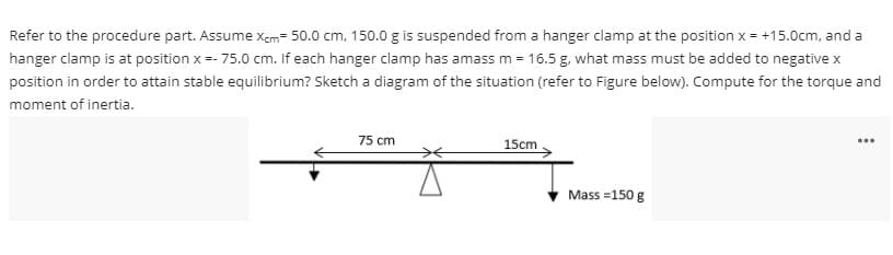 Refer to the procedure part. Assume Xcm= 50.0 cm, 150.0 g is suspended from a hanger clamp at the position x = +15.0cm, and a
hanger clamp is at position x =- 75.0 cm. If each hanger clamp has amass m = 16.5 g, what mass must be added to negative x
position in order to attain stable equilibrium? Sketch a diagram of the situation (refer to Figure below). Compute for the torque and
moment of inertia.
...
75 cm
15cm
Mass=150 g