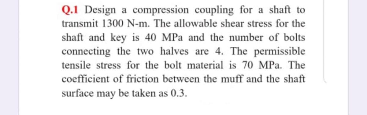 Q.1 Design a compression coupling for a shaft to
transmit 1300 N-m. The allowable shear stress for the
shaft and key is 40 MPa and the number of bolts
connecting the two halves are 4. The permissible
tensile stress for the bolt material is 70 MPa. The
coefficient of friction between the muff and the shaft
surface may be taken as 0.3.
