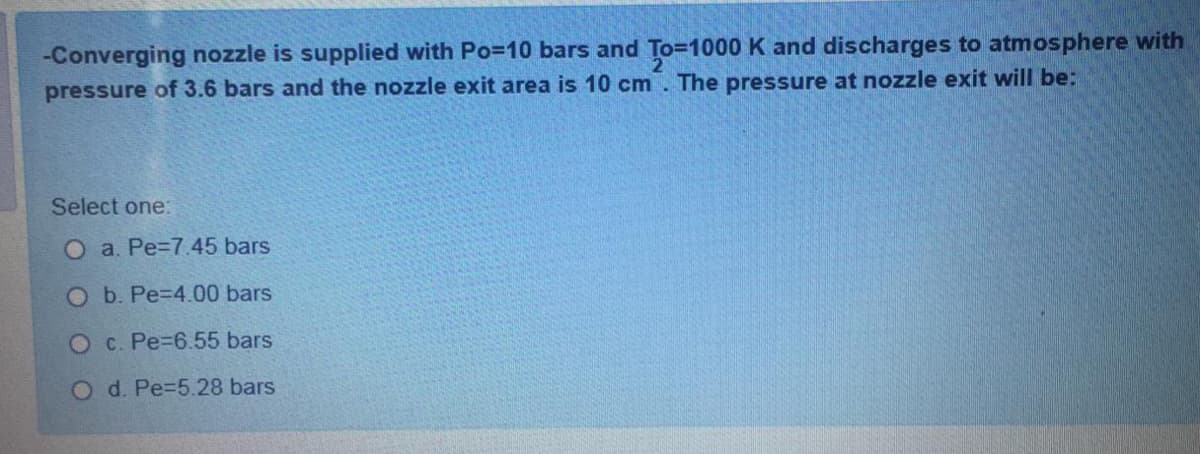 -Converging nozzle is supplied with Po=10 bars and To=1000 K and discharges to atmosphere with
pressure of 3.6 bars and the nozzle exit area is 10 cm. The pressure at nozzle exit will be:
Select one:
O a. Pe=7.45 bars
O b. Pe=D4.00 bars
O c. Pe-6.55 bars
O d. Pe=5.28 bars
