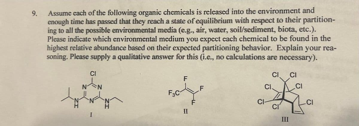 9.
Assume each of the following organic chemicals is released into the environment and
enough time has passed that they reach a state of equilibrium with respect to their partition-
ing to all the possible environmental media (e.g., air, water, soil/sediment, biota, etc.).
Please indicate which environmental medium you expect each chemical to be found in the
highest relative abundance based on their expected partitioning behavior. Explain your rea-
soning. Please supply a qualitative answer for this (i.e., no calculations are necessary).
F3C
ܕ
II
F
CI
CI.
CI-
III
CI
CI
CI