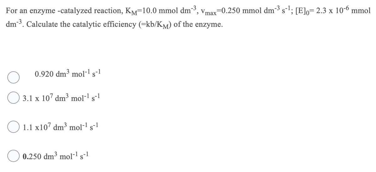 For an enzyme -catalyzed reaction, KM=10.0 mmol dm-3, vmax=0.250 mmol dm²³ s-'; [E]o= 2.3 x 10-6 mmol
dm-3. Calculate the catalytic efficiency (=kb/KM) of the enzyme.
0.920 dm³ mol-l s-1
3.1 x 107 dm³ mol-1 s-1
1.1 x107 dm³ mol-l s-1
0.250 dm³ mol-l s-1
