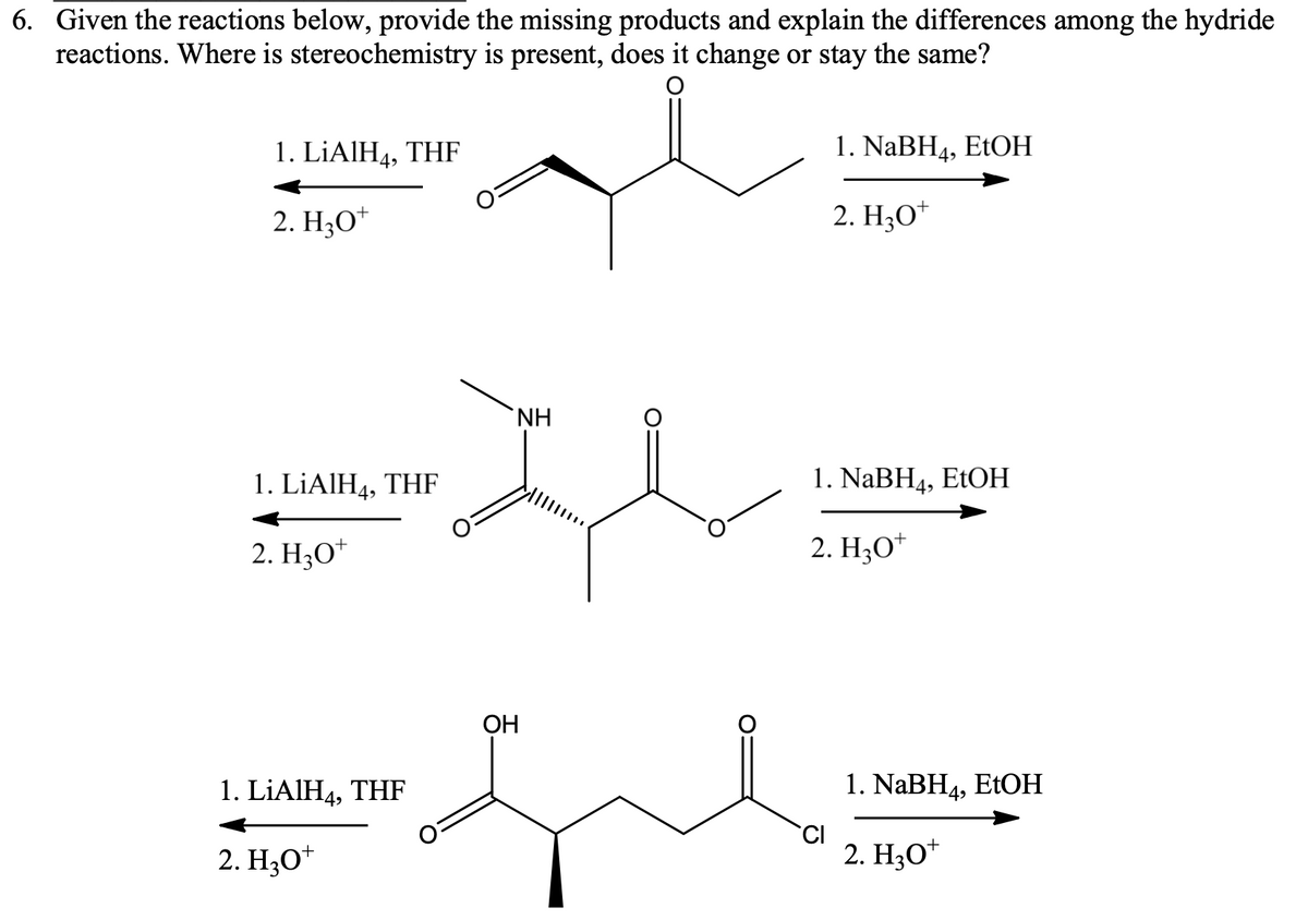6. Given the reactions below, provide the missing products and explain the differences among the hydride
reactions. Where is stereochemistry is present, does it change or stay the same?
1. LİAIH4, THF
1. NaBH4, EtOH
2. H;O*
2. H3O*
+
NH
1. LİAIH4, THF
1. NABH4, EtOH
2. H3O*
2. H;O*
ОН
1. LİAIH4, THF
1. NaBH4, ETOH
2. H3O*
2. H3O*
