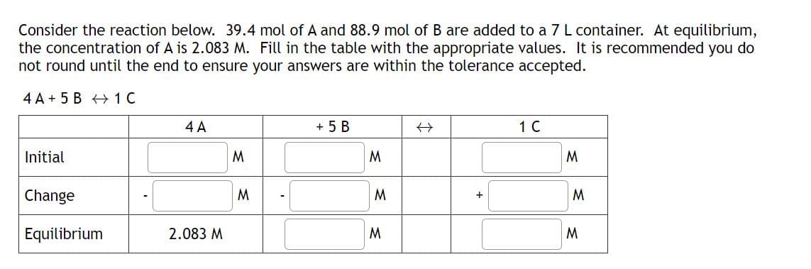 Consider the reaction below. 39.4 mol of A and 88.9 mol of B are added to a 7 L container. At equilibrium,
the concentration of A is 2.083 M. Fill in the table with the appropriate values. It is recommended you do
not round until the end to ensure your answers are within the tolerance accepted.
4 A+ 5 B 1 C
Initial
Change
Equilibrium
4 A
2.083 M
M
M
+ 5 B
M
M
M
+
1 C
M
M
M