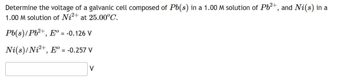 Determine the voltage of a galvanic cell composed of Pb(s) in a 1.00 M solution of Pb²+, and Ni(s) in a
1.00 M solution of Ni²+ at 25.00°C.
Pb(s)/Pb²+, Eº = -0.126 V
Ni(s)/ Ni²+, Eº = -0.257 V
V
