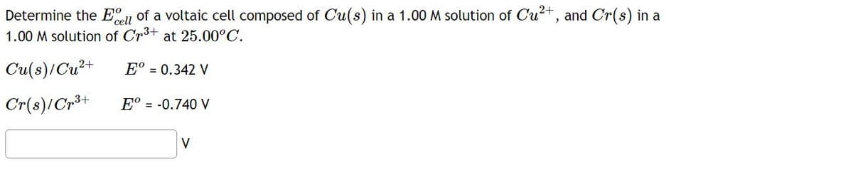 Determine the cell of a voltaic cell composed of Cu(s) in a 1.00 M solution of Cu²+, and Cr(s) in a
1.00 M solution of Cr³+ at 25.00°C.
Cu(s)/Cu²+
Eº = 0.342 V
Cr(s)/Cr³+
Eº = -0.740 V
V