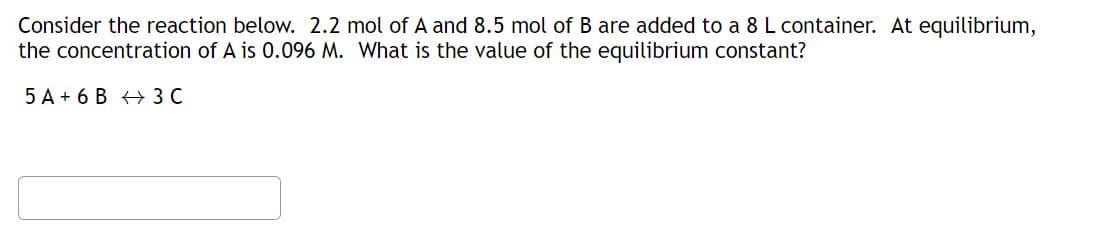Consider the reaction below. 2.2 mol of A and 8.5 mol of B are added to a 8 L container. At equilibrium,
the concentration of A is 0.096 M. What is the value of the equilibrium constant?
5 A+ 6 B 3 C