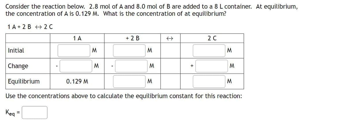Consider the reaction below. 2.8 mol of A and 8.0 mol of B are added to a 8 L container. At equilibrium,
the concentration of A is 0.129 M. What is the concentration of at equilibrium?
1 A+ 2 B 2 C
Initial
1 A
M
0.129 M
M
+ 2 B
M
Change
Equilibrium
Use the concentrations above to calculate the equilibrium constant for this reaction:
Keq =
M
2 C
M
M
M
M