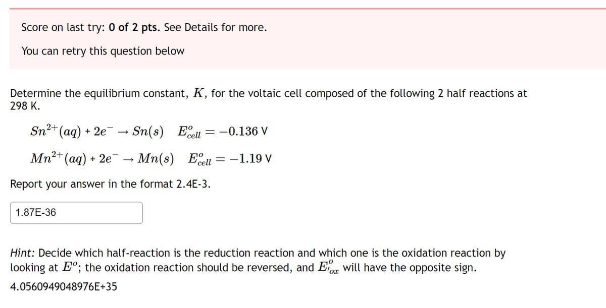 Score on last try: 0 of 2 pts. See Details for more.
You can retry this question below
Determine the equilibrium constant, K, for the voltaic cell composed of the following 2 half reactions at
298 K.
2+
Sn²+ (aq) +
+2e → Sn(s) Ecell = -0.136 V
Mn2+
²+ (aq) + 2e¯¯→ Mn(s) Ell-1.19 V
Report your answer in the format 2.4E-3.
1.87E-36
Hint: Decide which half-reaction is the reduction reaction and which one is the oxidation reaction by
looking at Eº; the oxidation reaction should be reversed, and will have the opposite sign.
4.0560949048976E+35
