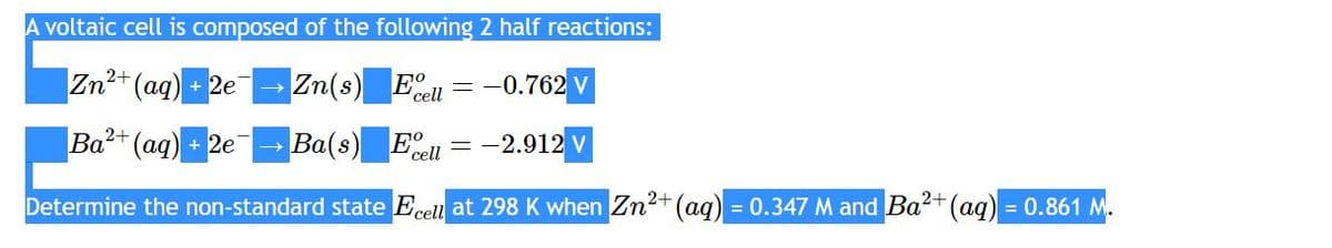 A voltaic cell is composed of the following 2 half reactions:
2+
Zn²+ (aq) +2e
Zn(s)
Eell = -0.762 V
Ba(s) Ecell = -2.912 v
2+
Determine the non-standard state Ecell at 298 K when Zn²+ (aq) = 0.347 M and Ba²+ (aq) = 0.861 M.
2+
Ba²+ (aq) +2e
→