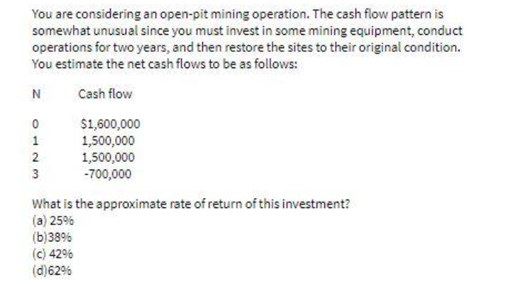 You are considering an open-pit mining operation. The cash flow pattern is
somewhat unusual since you must invest in some mining equipment, conduct
operations for two years, and then restore the sites to their original condition.
You estimate the net cash flows to be as follows:
N
Cash flow
$1,600,000
1,500,000
1,500,000
-700,000
What is the approximate rate of return of this investment?
(a) 25%
(b)38%
(c) 42%
(d)62%
123
