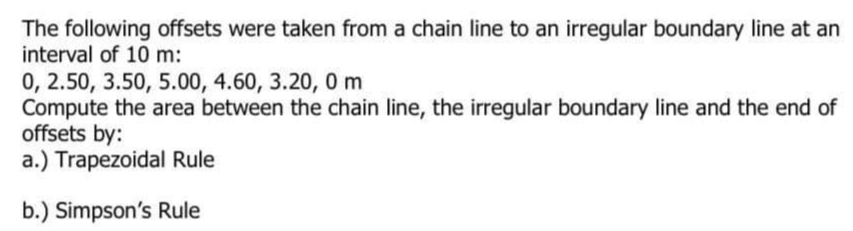 The following offsets were taken from a chain line to an irregular boundary line at an
interval of 10 m:
0, 2.50, 3.50, 5.00, 4.60, 3.20, 0 m
Compute the area between the chain line, the irregular boundary line and the end of
offsets by:
a.) Trapezoidal Rule
b.) Simpson's Rule