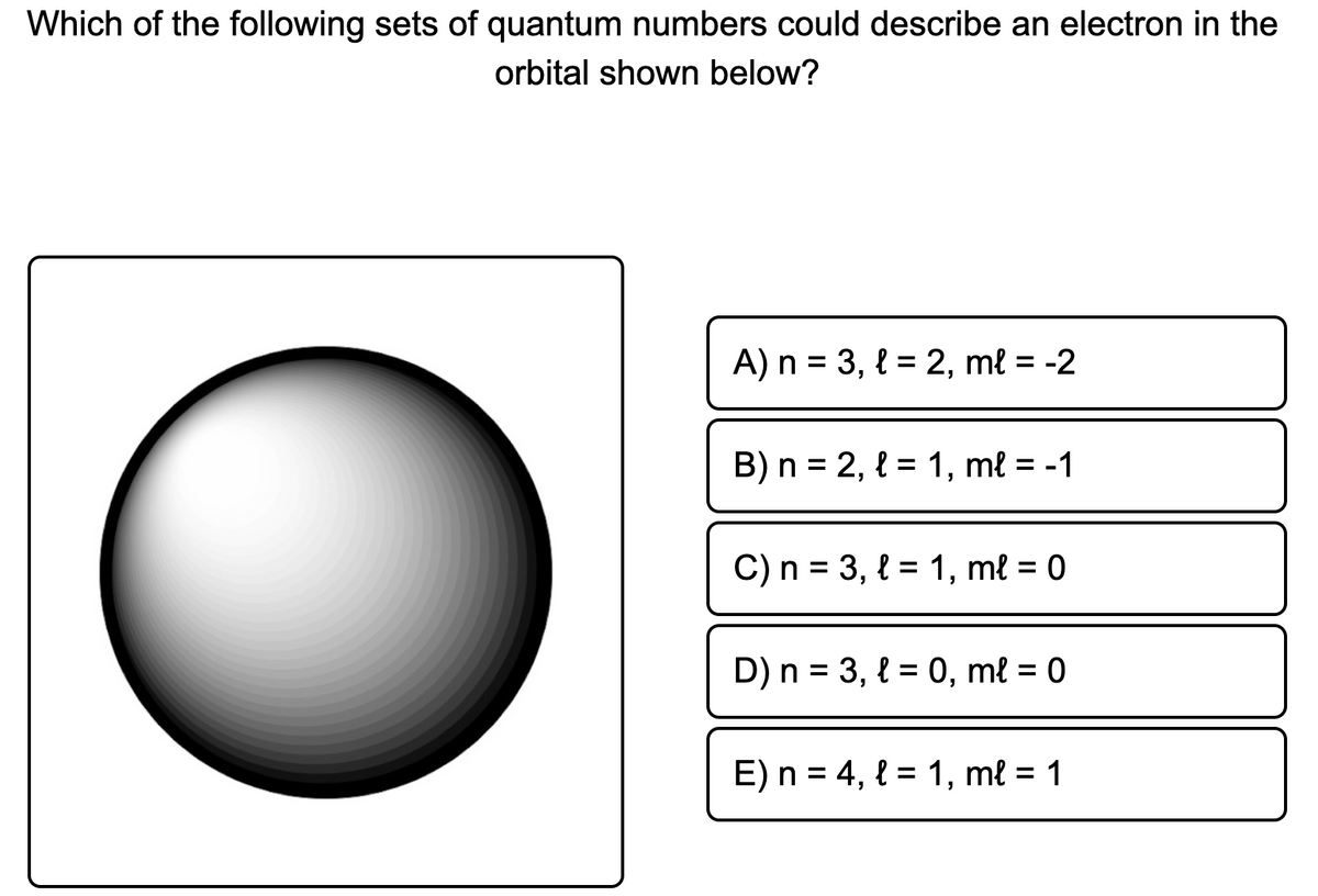 Which of the following sets of quantum numbers could describe an electron in the
orbital shown below?
A) n = 3, { = 2, mł = -2
%3D
B) n = 2, { = 1, mł = -1
C) n = 3, { = 1, ml = 0
D) n = 3, { = 0, mł = 0
%3D
E) n = 4, { = 1, ml = 1
