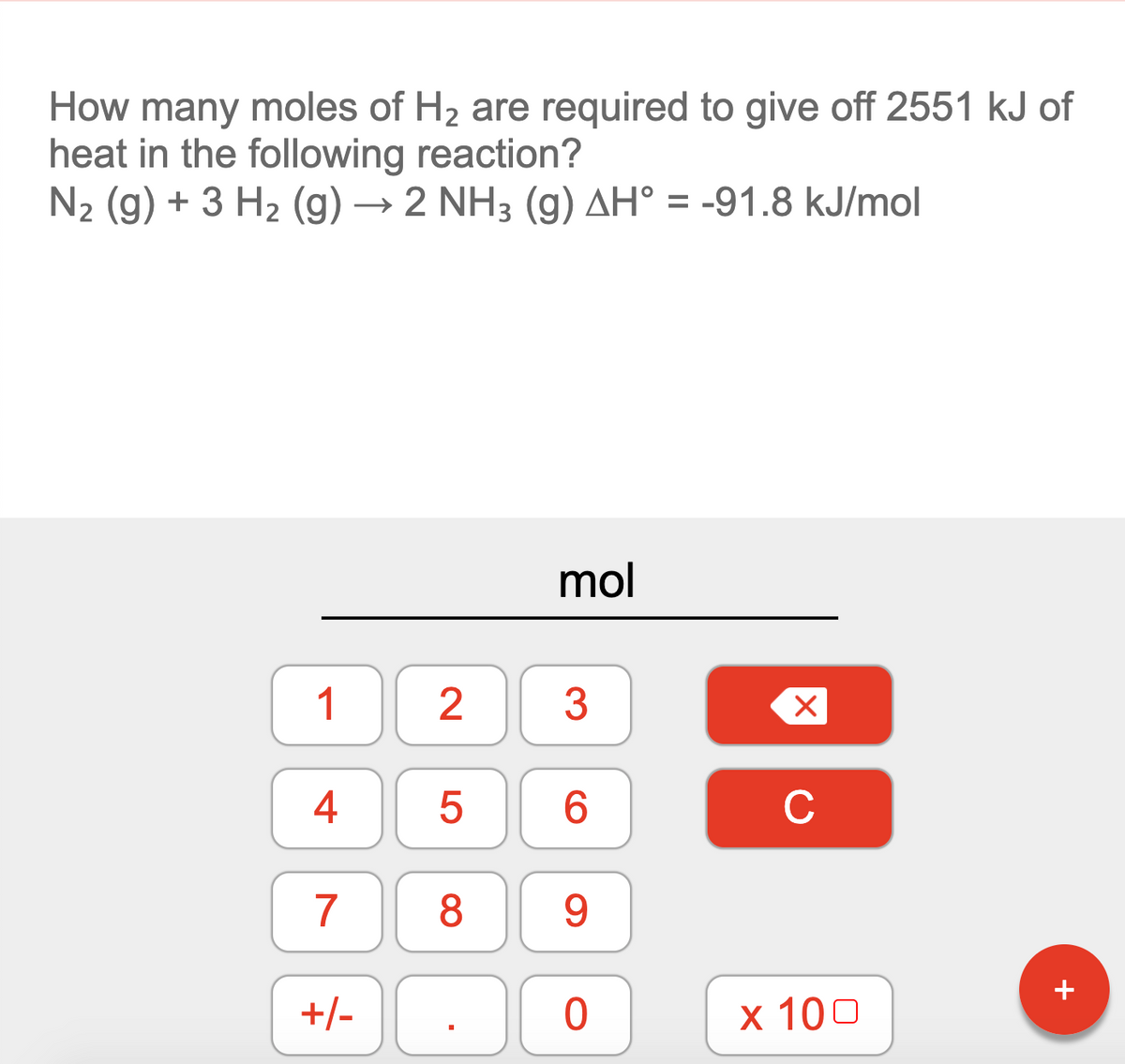 How many moles of H2 are required to give off 2551 kJ of
heat in the following reaction?
N2 (g) + 3 H2 (g) → 2 NH3 (g) AH° = -91.8 kJ/mol
mol
1
3
4
6.
C
7
8
9
+/-
х 100
LO
