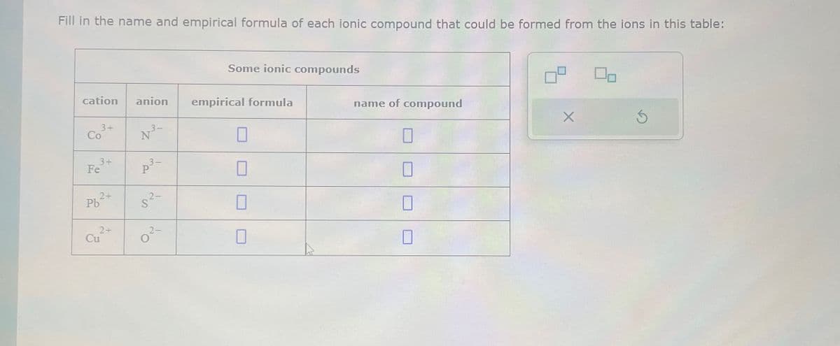 Fill in the name and empirical formula of each ionic compound that could be formed from the ions in this table:
cation anion empirical formula
Co
3+
3+
Fe
2+
Pb
2+
Cu²+
p³-
P
5²-
Some ionic compounds
O
name of compound
X
Ś