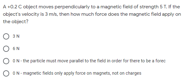A +0.2 C object moves perpendicularly to a magnetic field of strength 5 T. If the
object's velocity is 3 m/s, then how much force does the magnetic field apply on
the object?
O 3N
O 6N
O ON- the particle must move parallel to the field in order for there to be a forec
ON- magnetic fields only apply force on magnets, not on charges

