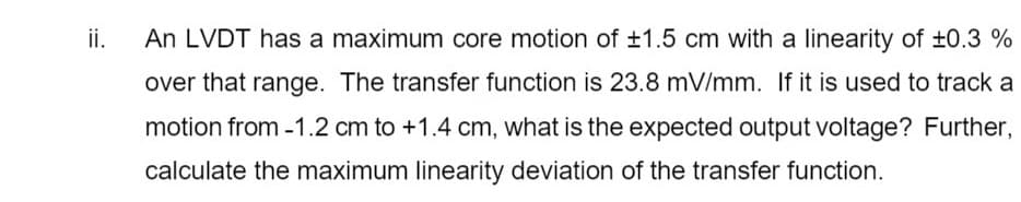 ii.
An LVDT has a maximum core motion of ±1.5 cm with a linearity of ±0.3 %
over that range. The transfer function is 23.8 mV/mm. If it is used to track a
motion from -1.2 cm to +1.4 cm, what is the expected output voltage? Further,
calculate the maximum linearity deviation of the transfer function.
