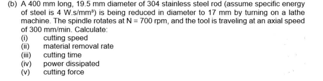 (b) A 400 mm long, 19.5 mm diameter of 304 stainless steel rod (assume specific energy
of steel is 4 W.s/mm³) is being reduced in diameter to 17 mm by turning on a lathe
machine. The spindle rotates at N = 700 rpm, and the tool is traveling at an axial speed
of 300 mm/min. Calculate:
(i)
(ii)
(iii)
(iv)
(v)
cutting speed
material removal rate
cutting time
power dissipated
cutting force
