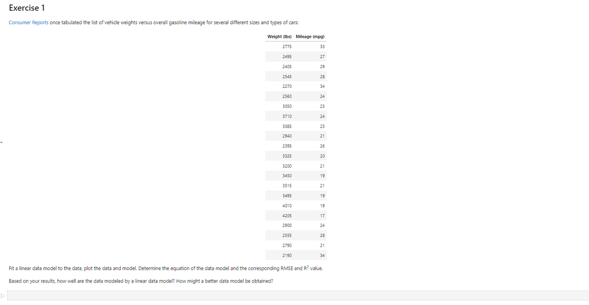 Exercise 1
Consumer Reports once tabulated the list of vehicle weights versus overall gasoline mileage for several different sizes and types of cars:
Weight (Ibs) Mileage (mpg)
2775
33
2495
27
2405
29
2545
28
2270
34
2560
24
3050
23
3710
24
3085
23
2940
21
2395
26
3325
20
3200
21
3450
19
3515
21
3495
19
4010
19
4205
17
2900
24
2555
28
2790
21
2190
34
Fit a linear data model to the data, plot the data and model. Determine the equation of the data model and the corresponding RMSE and R? value.
Based on your results, how well are the data modeled by a linear data model? How might a better data model be obtained?
]:
