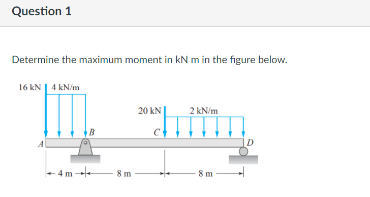 Question 1
Determine the maximum moment in kN m in the figure below.
16 kN | 4 kN/m
20 kN
2 kN/m
B
D
4 m →-
8 m
8 m
