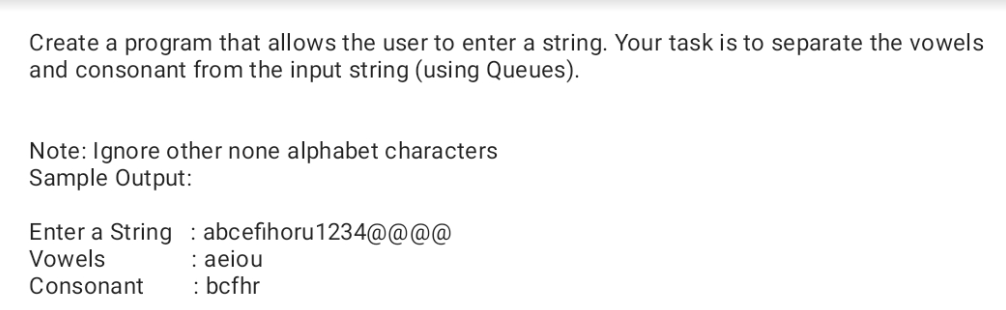 Create a program that allows the user to enter a string. Your task is to separate the vowels
and consonant from the input string (using Queues).
Note: Ignore other none alphabet characters
Sample Output:
Enter a String : abcefihoru1234@@@@
: aeiou
: bcfhr
Vowels
Consonant
