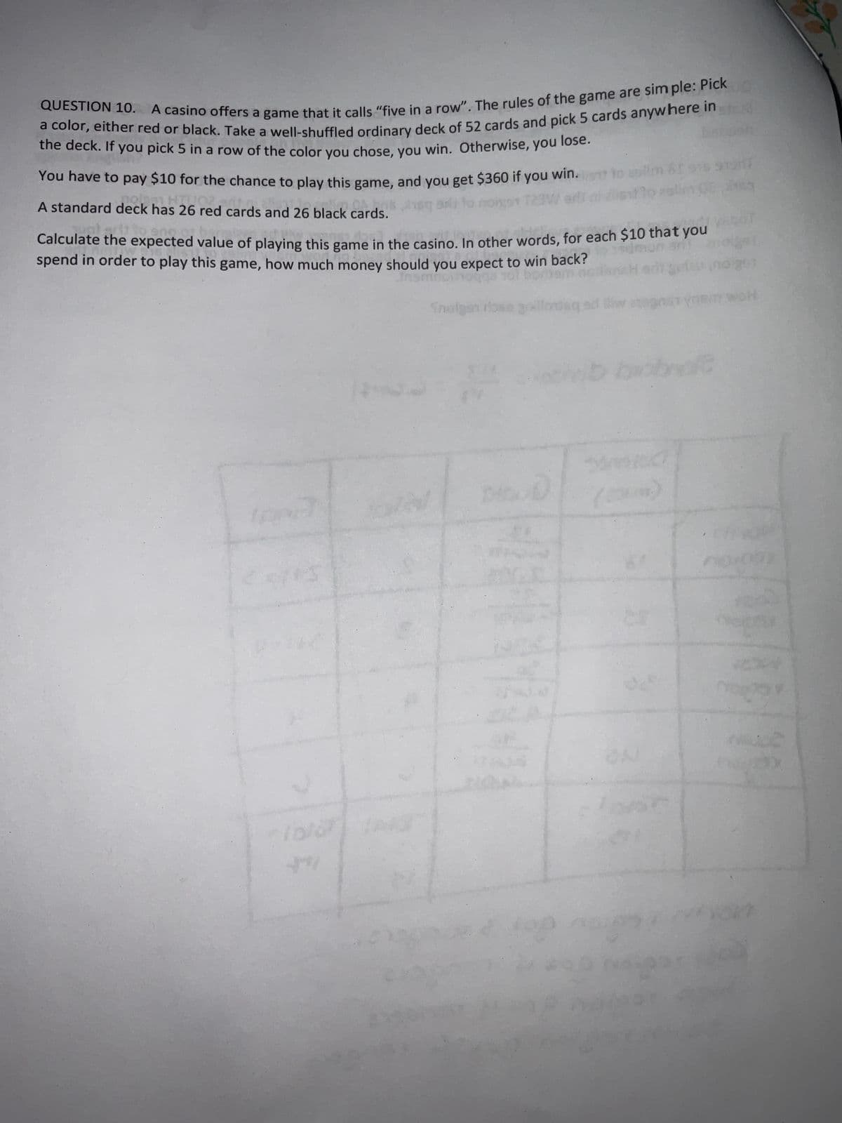 QUESTION 10. A casino offers a game that it calls "five in a row". The rules of the game are simple: Pick
a color, either red or black. Take a well-shuffled ordinary deck of 52 cards and pick 5 cards anywhere in
the deck. If you pick 5 in a row of the color you chose, you win. Otherwise, you lose.
win.s
You have to pay $10 for the chance to play this game, and you get $360 if
you
Jeg an to
T23W
A standard deck
ed the
has 26 red cards and 26 black cards.
ck has 26 co
Calculate the expected value of playing this game in the casino. In other words, for each $10 that you
spend in order to play this game, how much money should you expect to win back?
gotz
inomnom
17
141
foto 13
Cap
to collm
Snolgen rose galioteq ad llw 129051
D
08, 2009
nb brobd
25
201
BITY WOH
op
02