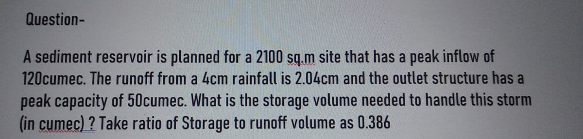 Question-
A sediment reservoir is planned for a 2100 sq.m site that has a peak inflow of
120cumec. The runoff from a 4cm rainfall is 2.04cm and the outlet structure has a
peak capacity of 50cumec. What is the storage volume needed to handle this storm
(in cumec)? Take ratio of Storage to runoff volume as 0.386