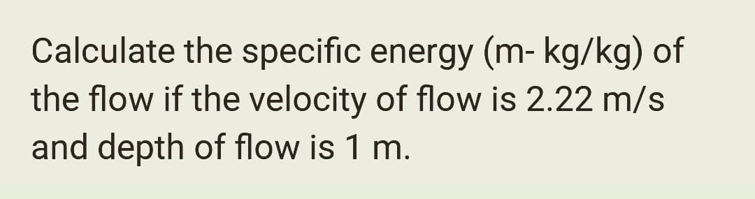 Calculate the specific energy (m- kg/kg) of
the flow if the velocity of flow is 2.22 m/s
and depth of flow is 1 m.
