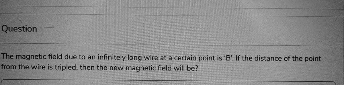 Question
The magnetic field due to an infinitely long wire at a certain point is 'B'. If the distance of the point
from the wire is tripled, then the new magnetic field will be?
