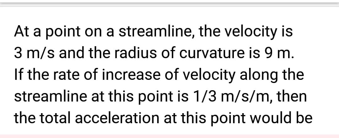 At a point on a streamline, the velocity is
3 m/s and the radius of curvature is 9 m.
If the rate of increase of velocity along the
streamline at this point is 1/3 m/s/m, then
the total acceleration at this point would be