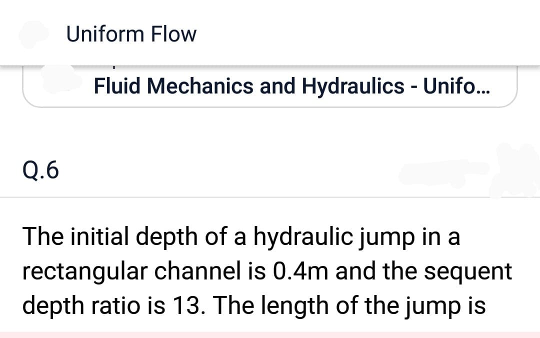 Q.6
Uniform Flow
Fluid Mechanics and Hydraulics - Unifo...
The initial depth of a hydraulic jump in a
rectangular channel is 0.4m and the sequent
depth ratio is 13. The length of the jump is