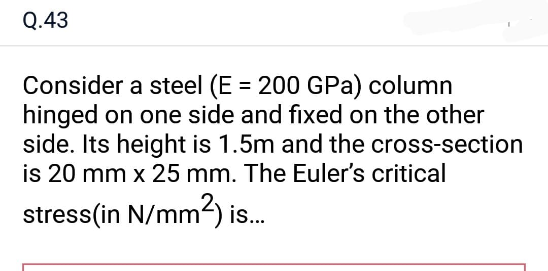 Q.43
Consider a steel (E = 200 GPa) column
hinged on one side and fixed on the other
side. Its height is 1.5m and the cross-section
is 20 mm x 25 mm. The Euler's critical
stress(in N/mm²) is...