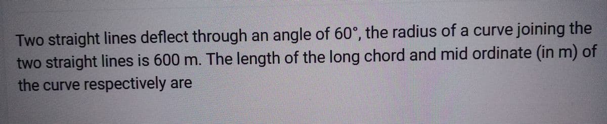 Two straight lines deflect through an angle of 60°, the radius of a curve joining the
two straight lines is 600 m. The length of the long chord and mid ordinate (in m) of
the curve respectively are