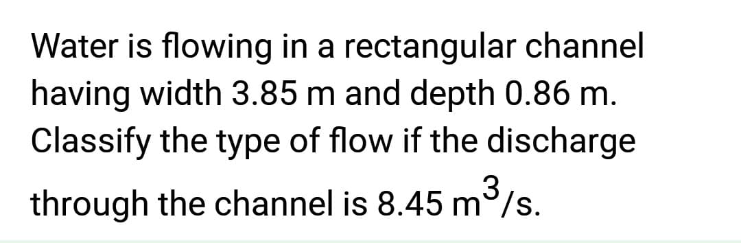 Water is flowing in a
rectangular channel
having width 3.85 m and depth 0.86 m.
Classify the type of flow if the discharge
3
through the channel is 8.45 m³/s.