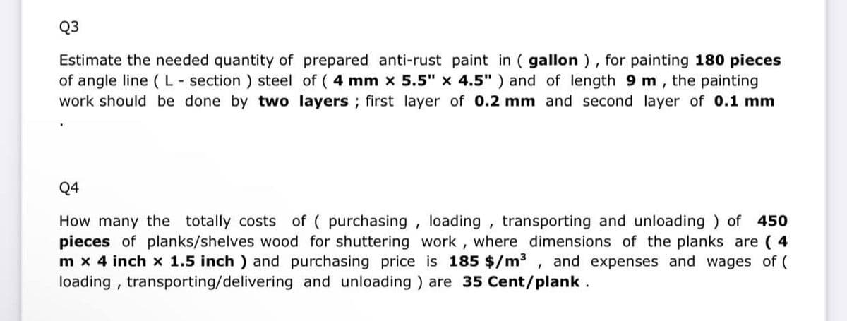 Q3
Estimate the needed quantity of prepared anti-rust paint in (gallon), for painting 180 pieces
of angle line (L-section) steel of ( 4 mm x 5.5" x 4.5") and of length 9 m, the painting
work should be done by two layers; first layer of 0.2 mm and second layer of 0.1 mm
Q4
How many the totally costs of ( purchasing, loading, transporting and unloading) of 450
pieces of planks/shelves wood for shuttering work, where dimensions of the planks are (4
m x 4 inch x 1.5 inch) and purchasing price is 185 $/m³, and expenses and wages of (
loading, transporting/delivering and unloading) are 35 Cent/plank.