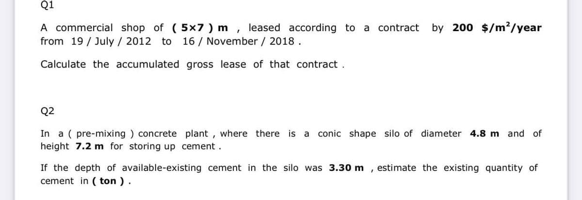 Q1
A commercial shop of (5x7) m, leased according to a contract by 200 $/m²/year
from 19 July / 2012 to 16/ November / 2018.
Calculate the accumulated gross lease of that contract.
Q2
In a (pre-mixing) concrete plant, where there is a conic shape silo of diameter 4.8 m and of
height 7.2 m for storing up cement.
If the depth of available-existing cement in the silo was 3.30 m estimate the existing quantity of
cement in (ton).
I