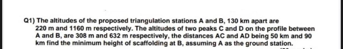 Q1) The altitudes of the proposed triangulation stations A and B, 130 km apart are
220 m and 1160 m respectively. The altitudes of two peaks C and D on the profile between
A and B, are 308 m and 632 m respectively, the distances AC and AD being 50 km and 90
km find the minimum height of scaffolding at B, assuming A as the ground station.
