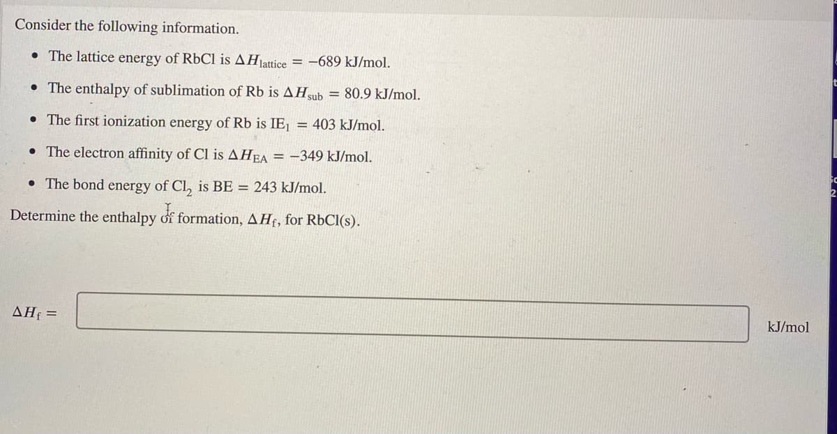 Consider the following information.
• The lattice energy of RbCl is AHjattice
= -689 kJ/mol.
t
• The enthalpy of sublimation of Rb is AHsub = 80.9 kJ/mol.
• The first ionization energy of Rb is IE,
403 kJ/mol.
• The electron affinity of Cl is AHEA = -349 kJ/mol.
• The bond energy of Cl, is BE = 243 kJ/mol.
Determine the enthalpy of formation, AHf, for RbCl(s).
AHf =
kJ/mol
