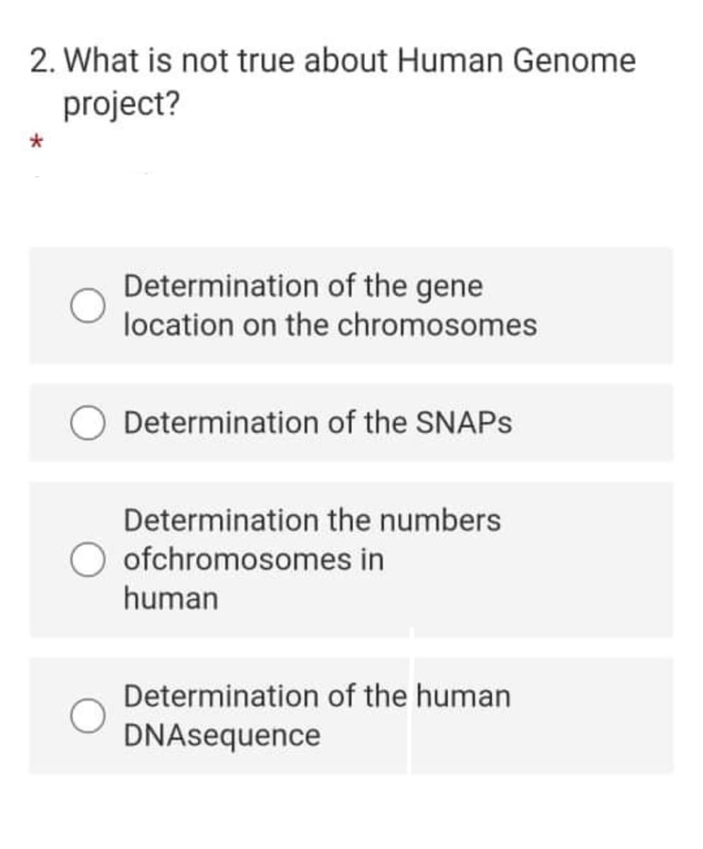 2. What is not true about Human Genome
project?
Determination of the gene
location on the chromosomes
Determination of the SNAPS
Determination the numbers
ofchromosomes in
human
Determination of the human
DNAsequence
