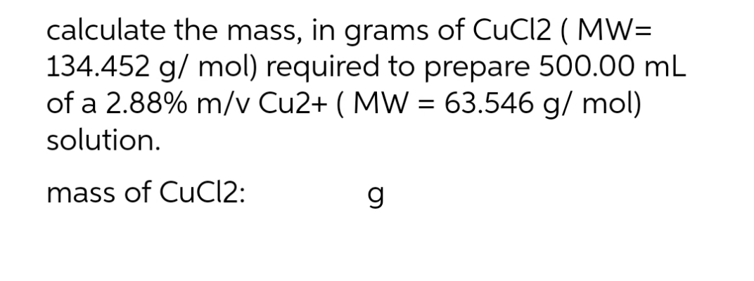 calculate the mass, in grams of CuCl2 (MW=
134.452 g/mol) required to prepare 500.00 mL
of a 2.88% m/v Cu2+ ( MW = 63.546 g/mol)
solution.
mass of CuCl2:
g