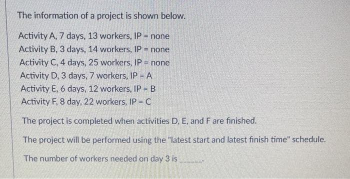 The information of a project is shown below.
Activity A, 7 days, 13 workers, IP = none
Activity B, 3 days, 14 workers, IP = none
Activity C, 4 days, 25 workers, IP = none
Activity D, 3 days, 7 workers, IP = A
Activity E, 6 days, 12 workers, IP = B
Activity F, 8 day, 22 workers, IP = C
The project is completed when activities D, E, and F are finished.
The project will be performed using the "latest start and latest finish time" schedule.
The number of workers needed on day 3 is