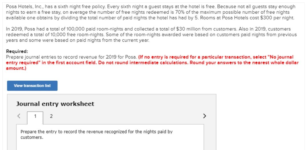 Posa Hotels, Inc., has a sixth night free policy. Every sixth night a guest stays at the hotel is free. Because not all guests stay enough
nights to earn a free stay, on average the number of free nights redeemed is 70% of the maximum possible number of free nights
available one obtains by dividing the total number of paid nights the hotel has had by 5. Rooms at Posa Hotels cost $300 per night.
In 2019, Posa had a total of 100,000 paid room-nights and collected a total of $30 million from customers. Also in 2019, customers
redeemed a total of 10,000 free room-nights. Some of the room-nights awarded were based on customers paid nights from previous
years and some were based on paid nights from the current year.
Required:
Prepare journal entries to record revenue for 2019 for Posa. (If no entry is required for a particular transaction, select "No journal
entry required" in the first account field. Do not round intermediate calculations. Round your answers to the nearest whole dollar
amount.)
View transaction list
Journal entry worksheet
<
1
2
>
Prepare the entry to record the revenue recognized for the nights paid by
customers.
