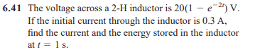 6.41 The voltage across a 2-H inductor is 20(1 – e-2) V.
If the initial current through the inductor is 0.3 A,
find the current and the energy stored in the inductor
at i = 1 s.
